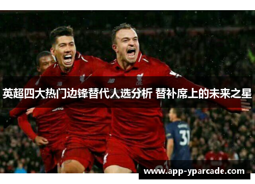 英超四大热门边锋替代人选分析 替补席上的未来之星 英超四大热门边锋替代人选分析 替补席上的未来之星