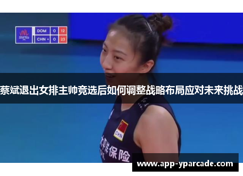 蔡斌退出女排主帅竞选后如何调整战略布局应对未来挑战
