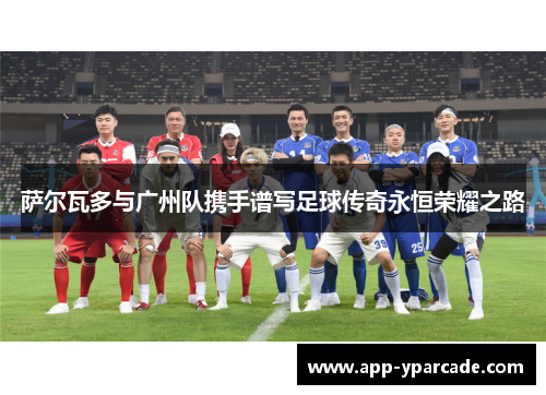 萨尔瓦多与广州队携手谱写足球传奇永恒荣耀之路 萨尔瓦多与广州队携手谱写足球传奇永恒荣耀之路