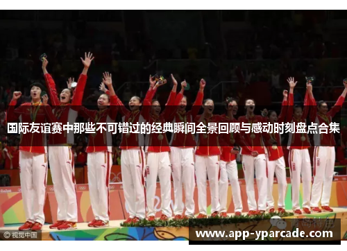 国际友谊赛中那些不可错过的经典瞬间全景回顾与感动时刻盘点合集