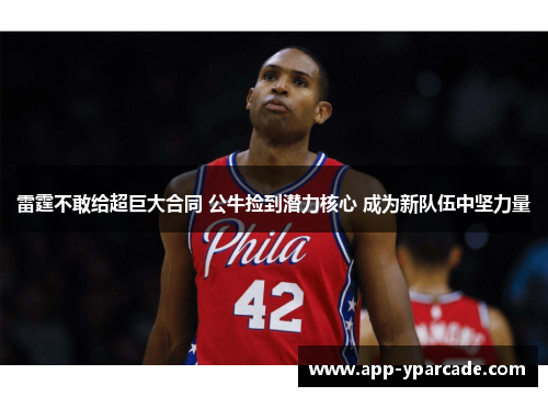 雷霆不敢给超巨大合同 公牛捡到潜力核心 成为新队伍中坚力量 雷霆不敢给超巨大合同 公牛捡到潜力核心 成为新队伍中坚力量