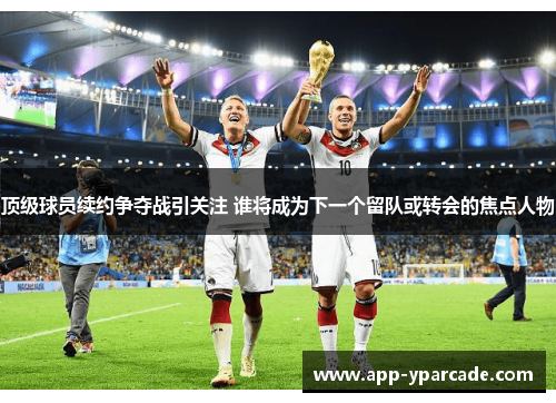 顶级球员续约争夺战引关注 谁将成为下一个留队或转会的焦点人物