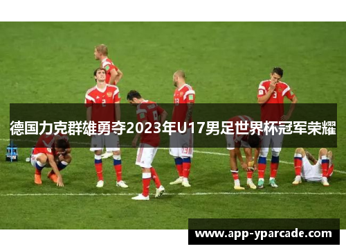德国力克群雄勇夺2023年U17男足世界杯冠军荣耀 德国力克群雄勇夺2023年U17男足世界杯冠军荣耀